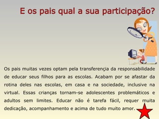 Os pais muitas vezes optam pela transferençia da responsabilidade de educar seus filhos para as escolas. Acabam por se afastar da rotina deles nas escolas, em casa e na sociedade, inclusive na virtual. Essas crianças tornam-se adolescentes problemáticos e adultos sem limites. Educar não é tarefa fácil, requer muita dedicação, acompanhamento e acima de tudo muito amor. 