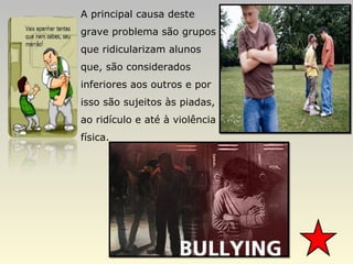 A principal causa deste grave problema são grupos que ridicularizam alunos que, são considerados inferiores aos outros e por isso são sujeitos às piadas, ao ridículo e até à violência física.  