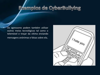Exemplos de CyberBullyingO agressor pode criar uma conta  num website de informação pessoal em nome da vítima. Aí o agressor pode troçar da vítima e publicar informações falsas sobre ela.Exemplos de CyberBullyingOs agressores podem também utilizar outros meios tecnológicos tal como o telemóvel e troçar da vítima enviando mensagens anónimas e falsas sobre ela.Exemplos de CyberBullyingComo já tínhamos dito o agressor pode fazer montagens de imagens falsas da vítima e publica-las na internet.    Como detectar o CyberBullyingDetectar o cyberbullying é fácil, devemos apenas estar atentos a alterações no comportamento ou na personalidade das crianças ou jovens, tais como: Tornam-se afastados, tristes, agitados ou deprimidos; 