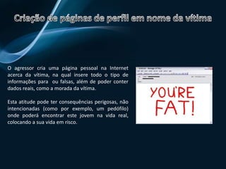 Roubo de identidade ou de palavras-passeAo conseguir acesso às palavras-passe o agressor serve-se delas para entrar nas contas da vítima causando problemas:Por e-mail:  Envia mensagens de conteúdo violentos em nome dela;Por chats:   Faz-se passar pela vítima e ofende as pessoas com quem fala;O agressor pode depois alterar as palavras-passe das contas, ficando com as contas da vítima.