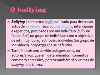    Bullying é um termo inglês utilizado para descrever
    actos de violência física ou psicológica, intencionais
    e repetidos, praticados por um indivíduo (bully ou
    "valentão") ou grupo de indivíduos com o objectivo
    de intimidar ou agredir outro indivíduo (ou grupo de
    indivíduos) incapaz(es) de se defender.
   Também existem as vítimas/agressoras, ou
    autores/alvos, que em determinados momentos
    cometem agressões, porém também são vítimas de
    bullying pela turma.
 
