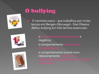    O cientista sueco - que trabalhou por muito
    tempo em Bergen (Noruega) - Dan Olweus
    define bullying em três termos essenciais:

        o comportamento é agressivo e
         negativo;
        o comportamento é executado
         repetidamente;
        o comportamento ocorre num
         relacionamento onde há um
         desequilíbrio de poder entre as partes
         envolvidas.
 