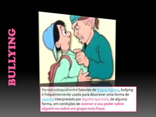 No uso coloquial entre falantes de língua inglesa, bullying
é frequentemente usado para descrever uma forma de
assédio interpretado por alguém que está, de alguma
forma, em condições de exercer o seu poder sobre
alguém ou sobre um grupo mais fraco.
 