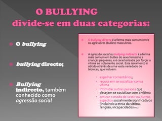    O bullying directo é a forma mais comum entre
   O bullying              os agressores (bullies) masculinos.


                           A agressão social ou bullying indirecto é a forma
                            mais comum em bullies do sexo feminino e
                            crianças pequenas, e é caracterizada por forçar a
   bullying directo;       vítima ao isolamento social. Este isolamento é
                            obtido através de uma vasta variedade de
                            técnicas, que incluem:

                                  espalhar comentários;
                                  recusa em se socializar com a
   Bullying                       vítima
    indirecto, também             intimidar outras pessoas que
                                   desejam se socializar com a vítima
    conhecido como                criticar o modo de vestir ou outros
    agressão social                aspectos socialmente significativos
                                   (incluindo a etnia da vítima,
                                   religião, incapacidades etc).
 