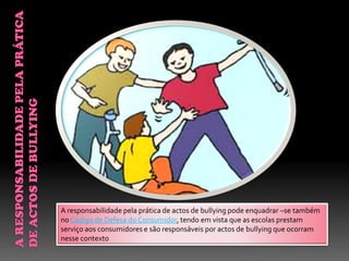 A responsabilidade pela prática de actos de bullying pode enquadrar –se também
no Código de Defesa do Consumidor, tendo em vista que as escolas prestam
serviço aos consumidores e são responsáveis por actos de bullying que ocorram
nesse contexto
 