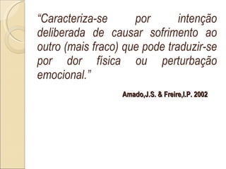 “ Caracteriza-se por intenção deliberada de causar sofrimento ao outro (mais fraco) que pode traduzir-se por dor física ou perturbação emocional.” Amado,J.S. & Freire,I.P. 2002 