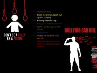 • Words cut deep
• Break the silence, speak out
against bullying.
• Bullying needs to stop.
• Keep your hands to yourself
• Stand together, you aren’t
alone!
• Words hurt!
• Words are weapon, they
can kill.
• There are better ways to
resolve it. Talk to someone
about it.
 
