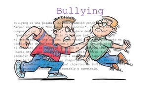 Bullying
Bullying es una palabra inglesa, también conocido como
“acoso escolar” o “hostigamiento escolar“, bullying está
compuesto por la voz “bully” que quiere decir “matón” o
“peleón” más la terminación “ing” que indica la acción o
el resultado de una acción. Este vocablo no está dispuesto en el
diccionario de la real academia pero puede ser definido como
el maltrato o la conducta agresiva de un determinado individuo
hacia otro, que constantemente se repite con el fin de
producir daño premeditadamente a este. Este tipo de acoso se
caracteriza por optar por un comportamiento cruel, brutal y muchas
veces inhumano con el principal objetivo de infligir daño a una
determinada persona para asustarlo o someterlo.
 