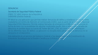 DENUNCIA!
Secretaría de Seguridad Pública Federal
01800 737 4842 (interior de la República)
54840490 (Distrito Federal)
PF Móvil es una aplicación que permite realizar denuncias de delitos y establecer un vínculo entre
ciudadanía y el Centro de Atención al Comisionado (CEAC), que es parte de la Comisión Nacional
Seguridad (CNS) Mexicana. Permite realizar llamadas de emergencia al 088, enviar denuncias en
forma de texto con la posibilidad de adjuntar multimedia (audio, foto o video) como prueba de
denuncia; es posible seguir la cuenta de Twitter @CEAC_CNS, así como solicitar información
de los diferentes tipos de delitos. La aplicación no recopila datos personales y la denuncia no se
almacena en el dispositivo.
Esta aplicación es un servicio del Gobierno Federal, y fue desarrollada en la Coordinación de
Innovación Tecnológica de la División Científica en la Policía Federal.
 