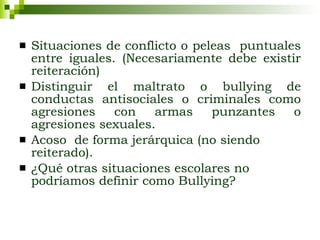 Situaciones de conflicto o peleas  puntuales entre iguales. (Necesariamente debe existir reiteración) Distinguir el maltrato o bullying de conductas antisociales o criminales como agresiones con armas punzantes o agresiones sexuales. Acoso  de forma jerárquica (no siendo reiterado). ¿Qué otras situaciones escolares no podríamos definir como Bullying?   