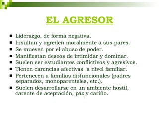 Liderazgo, de forma negativa. Insultan y agreden moralmente a sus pares. Se mueven por el abuso de poder. Manifiestan deseos de intimidar y dominar. Suelen ser estudiantes conflictivos y agresivos. Tienen carencias afectivas  a nivel familiar. Pertenecen a familias disfuncionales (padres separados, monoparentales, etc.). Suelen desarrollarse en un ambiente hostil, carente de aceptación, paz y cariño. EL AGRESOR 
