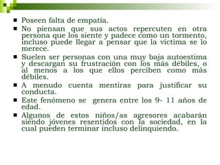 Poseen falta de empatía. No piensan que sus actos repercuten en otra persona que los siente y padece como un tormento, incluso puede llegar a pensar que la víctima se lo merece.   Suelen ser personas con una muy baja autoestima y descargan su frustración con los más débiles, o al menos a los que ellos perciben como más débiles. A menudo cuenta mentiras para justificar su conducta. Este fenómeno se  genera entre los 9- 11 años de edad. Algunos de estos niños/as agresores acabarán siendo jóvenes resentidos con la sociedad, en la cual pueden terminar incluso delinquiendo.  