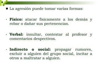 La agresión puede tomar varias formas: Físico:  atacar físicamente a los demás y robar o dañar sus pertenencias. Verbal:  insultar, contestar al profesor y comentarios despectivos. Indirecto o social:  propagar rumores, excluir a alguien del grupo social, incitar a otros a maltratar a alguien. 