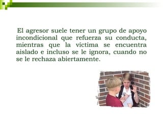 El agresor suele tener un grupo de apoyo incondicional que refuerza su conducta, mientras que la víctima se encuentra aislado e incluso se le ignora, cuando no se le rechaza abiertamente. 