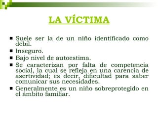 LA VÍCTIMA Suele ser la de un niño identificado como débil. Inseguro. Bajo nivel de autoestima. Se caracterizan por falta de competencia social, la cual se refleja en una carencia de asertividad; es decir, dificultad para saber comunicar sus necesidades. Generalmente es un niño sobreprotegido en el ámbito familiar. 