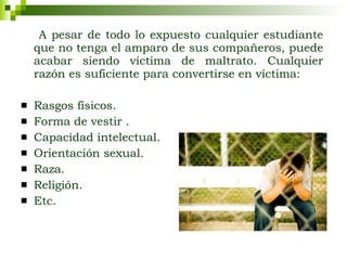 A pesar de todo lo expuesto cualquier estudiante que no tenga el amparo de sus compañeros, puede acabar siendo víctima de maltrato. Cualquier razón es suficiente para convertirse en víctima: Rasgos físicos.  Forma de vestir . Capacidad intelectual. Orientación sexual. Raza.  Religión. Etc. 