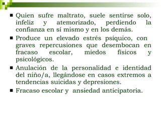 Quien sufre maltrato, suele sentirse solo, infeliz y atemorizado, perdiendo la confianza en sí mismo y en los demás.  Produce un elevado estrés psíquico, con  graves repercusiones que desembocan en fracaso escolar, miedos físicos y psicológicos. Anulación de la personalidad e identidad del niño/a, llegándose en casos extremos a tendencias suicidas y depresiones. Fracaso escolar y  ansiedad anticipatoria. 