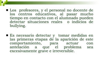 Los  profesores, y el personal no docente de los centros educativos, al pasar mucho tiempo en contacto con el alumnado pueden detectar situaciones reales  o indicios de bullying.  Es necesario detectar y  tomar medidas en las primeras etapas de la aparición de este comportamiento, para actuar con antelación a que el problema sea excesivamente grave e irreversible.   
