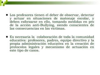 Los profesores tienen el deber de observar, detectar y actuar en situaciones de matonaje escolar, y deben esforzarse en ello, tomando medidas en pro de la acción anti-Bullying, siendo conscientes de las consecuencias en las victimas. Es necesaria la  colaboración de toda la comunidad educativa: profesores, padres, equipo directivo y la propia administración educativa en la creación de protocolos legales y mecanismo de actuación en este tipo de casos. 