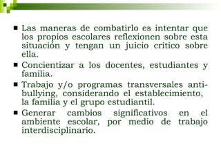 Las maneras de combatirlo es intentar que los propios escolares reflexionen sobre esta situación y tengan un juicio crítico sobre ella. Concientizar a los docentes, estudiantes y familia. Trabajo y/o programas transversales anti-bullying, considerando el establecimiento,  la familia y el grupo estudiantil. Generar cambios significativos en el ambiente escolar, por medio de trabajo interdisciplinario. 