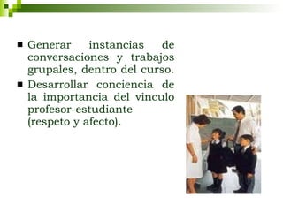Generar instancias de conversaciones y trabajos grupales, dentro del curso.  Desarrollar conciencia de la importancia del vinculo profesor-estudiante (respeto y afecto). 