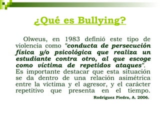 ¿Qué es Bullying? Olweus, en 1983 definió este tipo de violencia como  "conducta de persecución física y/o psicológica que realiza un estudiante contra otro, al que escoge como víctima de repetidos ataques" .  Es importante destacar que esta situación se da dentro de una relación asimétrica entre la víctima y el agresor, y el carácter repetitivo que presenta en el tiempo.   Rodríguez Piedra, A .  2006.   