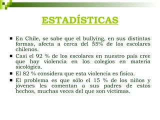 ESTADÍSTICAS En Chile, se sabe que el bullying, en sus distintas formas, afecta a cerca del 55% de los escolares chilenos.  Casi el 92 % de los escolares en nuestro país cree que hay violencia en los colegios en materia sicológica. El 82 % considera que esta violencia es física. El problema es que sólo el 15 % de los niños y jóvenes les comentan a sus padres de estos hechos, muchas veces del que son víctimas. 
