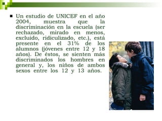 Un estudio de UNICEF en el año 2004, muestra que la discriminación en la escuela (ser rechazado, mirado en menos, excluido, ridiculizado, etc.), está presente en el 31% de los alumnos (jóvenes entre 12 y 18 años). De éstos, se sienten más discriminados los hombres en general y, los niños de ambos sexos entre los 12 y 13 años.   