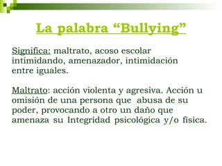 La palabra “Bullying” Significa:  maltrato, acoso escolar intimidando, amenazador, intimidación entre iguales.  Maltrato : acción violenta y agresiva. Acción u omisión de una persona que  abusa de su poder, provocando a otro un daño que amenaza su Integridad psicológica y/o física. 