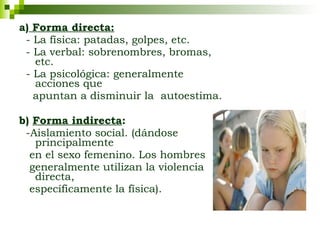 a)  Forma directa:   - La física: patadas, golpes, etc. - La verbal: sobrenombres, bromas, etc.  - La psicológica: generalmente acciones que  apuntan a disminuir la  autoestima.  b)  Forma indirecta :   -Aislamiento social. (dándose principalmente  en el sexo femenino. Los hombres  generalmente utilizan la violencia directa,  específicamente la física).  