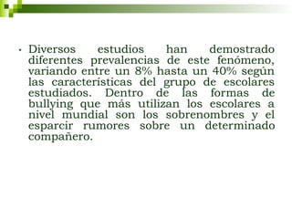 • Diversos estudios han demostrado
diferentes prevalencias de este fenómeno,
variando entre un 8% hasta un 40% según
las características del grupo de escolares
estudiados. Dentro de las formas de
bullying que más utilizan los escolares a
nivel mundial son los sobrenombres y el
esparcir rumores sobre un determinado
compañero.
 