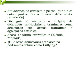 ■ Situaciones de conflicto o peleas puntuales
entre iguales. (Necesariamente debe existir
reiteración)
■ Distinguir el maltrato o bullying de
conductas antisociales o criminales como
agresiones con armas punzantes o
agresiones sexuales.
■ Acoso de forma jerárquica (no siendo
reiterado).
■ ¿Qué otras situaciones escolares no
podríamos definir como Bullying?
 