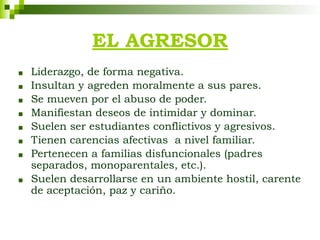 ■ Liderazgo, de forma negativa.
■ Insultan y agreden moralmente a sus pares.
■ Se mueven por el abuso de poder.
■ Manifiestan deseos de intimidar y dominar.
■ Suelen ser estudiantes conflictivos y agresivos.
■ Tienen carencias afectivas a nivel familiar.
■ Pertenecen a familias disfuncionales (padres
separados, monoparentales, etc.).
■ Suelen desarrollarse en un ambiente hostil, carente
de aceptación, paz y cariño.
EL AGRESOR
 