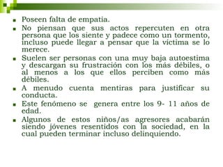 ■ Poseen falta de empatía.
■ No piensan que sus actos repercuten en otra
persona que los siente y padece como un tormento,
incluso puede llegar a pensar que la víctima se lo
merece.
■ Suelen ser personas con una muy baja autoestima
y descargan su frustración con los más débiles, o
al menos a los que ellos perciben como más
débiles.
■ A menudo cuenta mentiras para justificar su
conducta.
■ Este fenómeno se genera entre los 9- 11 años de
edad.
■ Algunos de estos niños/as agresores acabarán
siendo jóvenes resentidos con la sociedad, en la
cual pueden terminar incluso delinquiendo.
 
