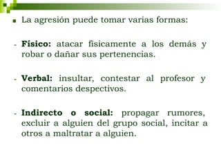 ■ La agresión puede tomar varias formas:
- Físico: atacar físicamente a los demás y
robar o dañar sus pertenencias.
- Verbal: insultar, contestar al profesor y
comentarios despectivos.
- Indirecto o social: propagar rumores,
excluir a alguien del grupo social, incitar a
otros a maltratar a alguien.
 