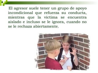 El agresor suele tener un grupo de apoyo
incondicional que refuerza su conducta,
mientras que la víctima se encuentra
aislado e incluso se le ignora, cuando no
se le rechaza abiertamente.
 