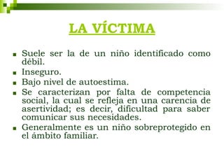 LA VÍCTIMA
■ Suele ser la de un niño identificado como
débil.
■ Inseguro.
■ Bajo nivel de autoestima.
■ Se caracterizan por falta de competencia
social, la cual se refleja en una carencia de
asertividad; es decir, dificultad para saber
comunicar sus necesidades.
■ Generalmente es un niño sobreprotegido en
el ámbito familiar.
 