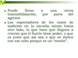 ■ Puede llevar a una cierta
insensibilización, por parte del
agresor.
■ Los espectadores de los casos de
maltrato en la escuela miran hacia
otro lado, lo que hace que lleguen a
creerse que el fuerte tiene poder, y que
es justo que así sea o que se meten
con ese niño porque es un “matón”.
 