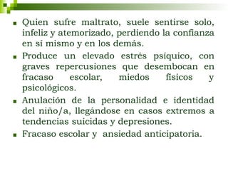■ Quien sufre maltrato, suele sentirse solo,
infeliz y atemorizado, perdiendo la confianza
en sí mismo y en los demás.
■ Produce un elevado estrés psíquico, con
graves repercusiones que desembocan en
fracaso escolar, miedos físicos y
psicológicos.
■ Anulación de la personalidad e identidad
del niño/a, llegándose en casos extremos a
tendencias suicidas y depresiones.
■ Fracaso escolar y ansiedad anticipatoria.
 