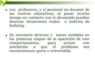 ■ Los profesores, y el personal no docente de
los centros educativos, al pasar mucho
tiempo en contacto con el alumnado pueden
detectar situaciones reales o indicios de
bullying.
■ Es necesario detectar y tomar medidas en
las primeras etapas de la aparición de este
comportamiento, para actuar con
antelación a que el problema sea
excesivamente grave e irreversible.
 