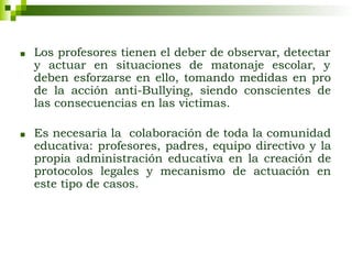 ■ Los profesores tienen el deber de observar, detectar
y actuar en situaciones de matonaje escolar, y
deben esforzarse en ello, tomando medidas en pro
de la acción anti-Bullying, siendo conscientes de
las consecuencias en las victimas.
■ Es necesaria la colaboración de toda la comunidad
educativa: profesores, padres, equipo directivo y la
propia administración educativa en la creación de
protocolos legales y mecanismo de actuación en
este tipo de casos.
 