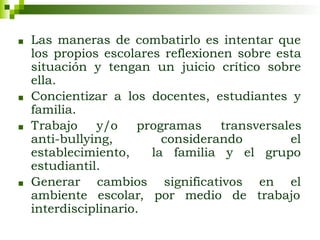 ■ Las maneras de combatirlo es intentar que
los propios escolares reflexionen sobre esta
situación y tengan un juicio crítico sobre
ella.
■ Concientizar a los docentes, estudiantes y
familia.
■ Trabajo y/o programas transversales
anti-bullying, considerando el
establecimiento, la familia y el grupo
estudiantil.
■ Generar cambios significativos en el
ambiente escolar, por medio de trabajo
interdisciplinario.
 