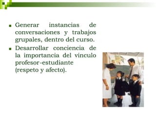 ■ Generar instancias de
conversaciones y trabajos
grupales, dentro del curso.
■ Desarrollar conciencia de
la importancia del vinculo
profesor-estudiante
(respeto y afecto).
 
