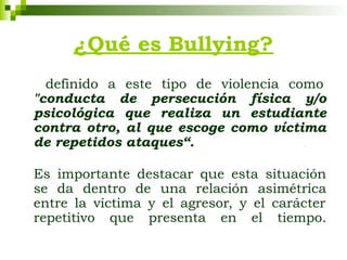 ¿Qué es Bullying?
definido a este tipo de violencia como
"conducta de persecución física y/o
psicológica que realiza un estudiante
contra otro, al que escoge como víctima
de repetidos ataques“. .
Es importante destacar que esta situación
se da dentro de una relación asimétrica
entre la víctima y el agresor, y el carácter
repetitivo que presenta en el tiempo.
 