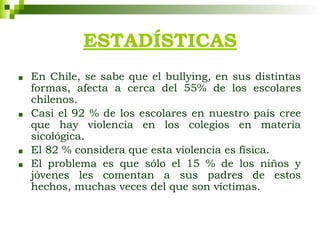 ESTADÍSTICAS
■ En Chile, se sabe que el bullying, en sus distintas
formas, afecta a cerca del 55% de los escolares
chilenos.
■ Casi el 92 % de los escolares en nuestro país cree
que hay violencia en los colegios en materia
sicológica.
■ El 82 % considera que esta violencia es física.
■ El problema es que sólo el 15 % de los niños y
jóvenes les comentan a sus padres de estos
hechos, muchas veces del que son víctimas.
 