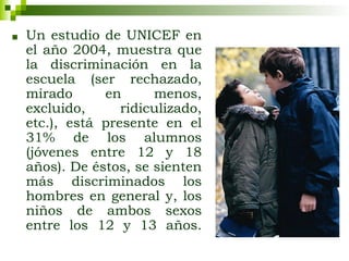 ■ Un estudio de UNICEF en
el año 2004, muestra que
la discriminación en la
escuela (ser rechazado,
mirado en menos,
excluido, ridiculizado,
etc.), está presente en el
31% de los alumnos
(jóvenes entre 12 y 18
años). De éstos, se sienten
más discriminados los
hombres en general y, los
niños de ambos sexos
entre los 12 y 13 años.
 
