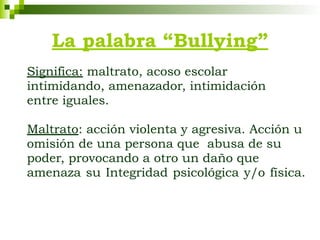 La palabra “Bullying”
Significa: maltrato, acoso escolar
intimidando, amenazador, intimidación
entre iguales.
Maltrato: acción violenta y agresiva. Acción u
omisión de una persona que abusa de su
poder, provocando a otro un daño que
amenaza su Integridad psicológica y/o física.
 