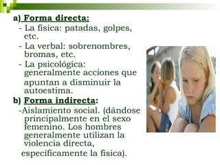 a) Forma directa:
- La física: patadas, golpes,
etc.
- La verbal: sobrenombres,
bromas, etc.
- La psicológica:
generalmente acciones que
apuntan a disminuir la
autoestima.
b) Forma indirecta:
-Aislamiento social. (dándose
principalmente en el sexo
femenino. Los hombres
generalmente utilizan la
violencia directa,
específicamente la física).
 