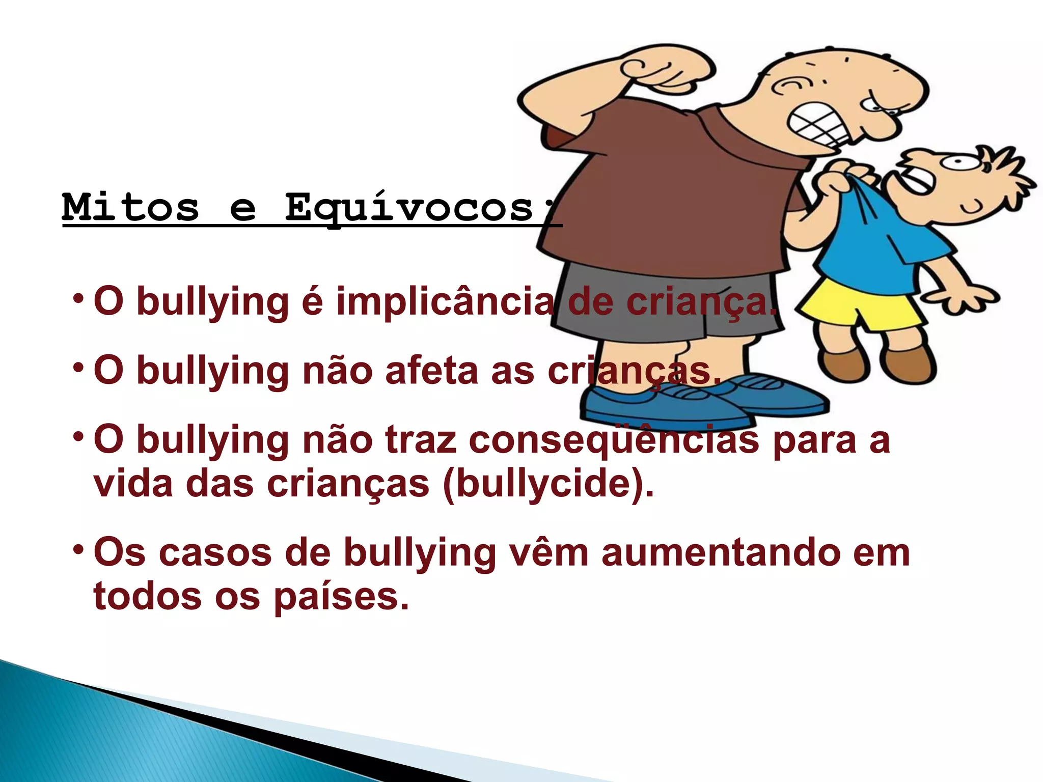 Mitos e Equívocos:
• O bullying é implicância de criança.
• O bullying não afeta as crianças.
• O bullying não traz conseqüências para a
vida das crianças (bullycide).
• Os casos de bullying vêm aumentando em
todos os países.
 