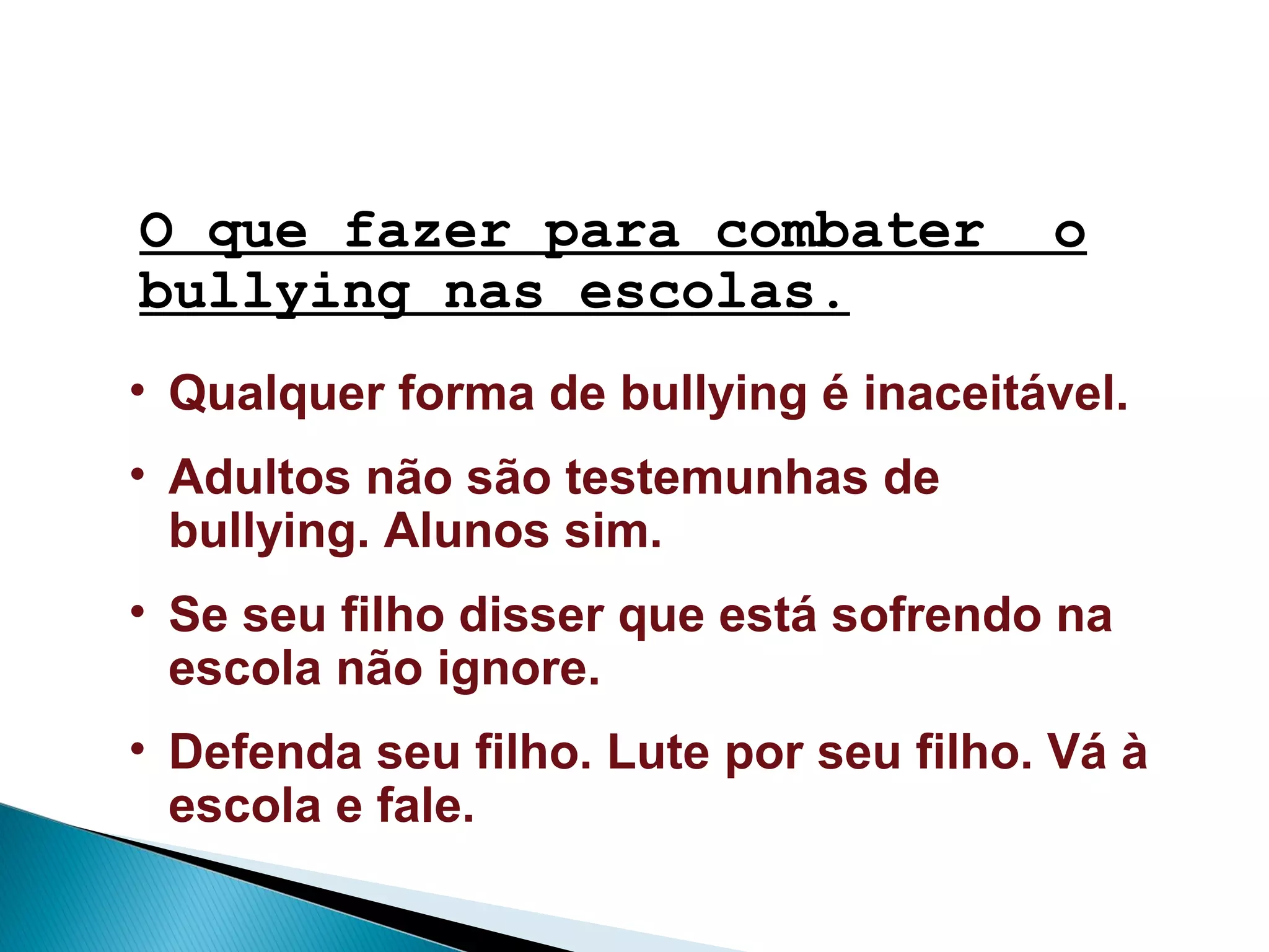 • Qualquer forma de bullying é inaceitável.
• Adultos não são testemunhas de
bullying. Alunos sim.
• Se seu filho disser que está sofrendo na
escola não ignore.
• Defenda seu filho. Lute por seu filho. Vá à
escola e fale.
O que fazer para combater o
bullying nas escolas.
 